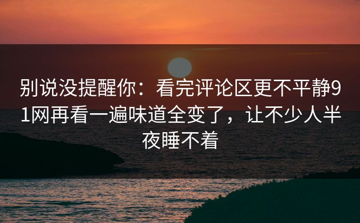 别说没提醒你：看完评论区更不平静91网再看一遍味道全变了，让不少人半夜睡不着