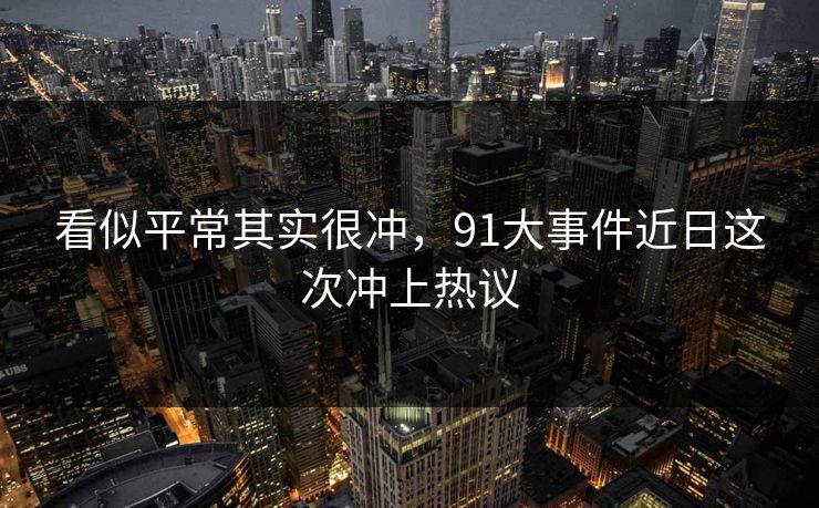看似平常其实很冲,91大事件近日这次冲上热议 看似平常其实很冲,91大事件近日这次冲上热议