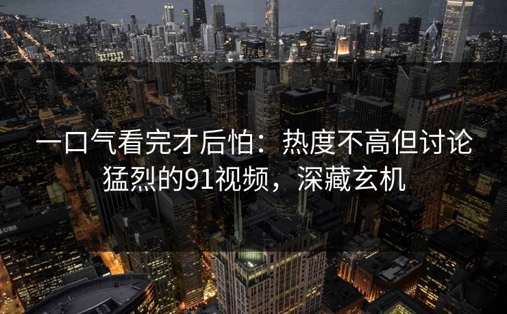 一口气看完才后怕：热度不高但讨论猛烈的91视频，深藏玄机