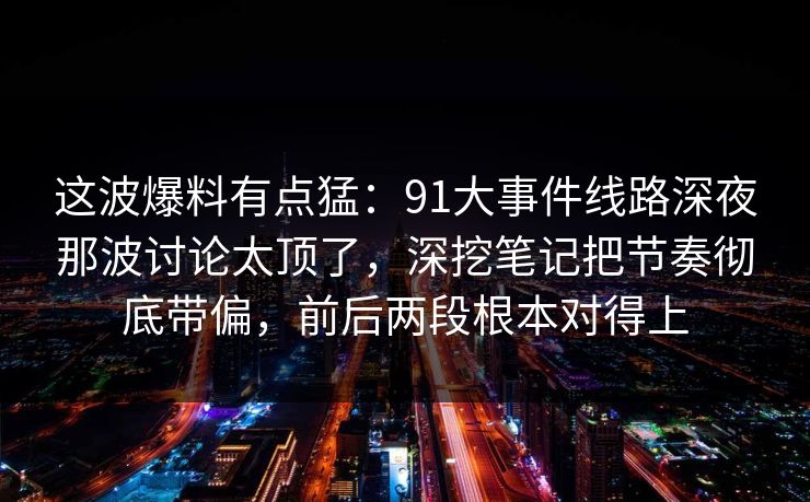 这波爆料有点猛：91大事件线路深夜那波讨论太顶了，深挖笔记把节奏彻底带偏，前后两段根本对得上