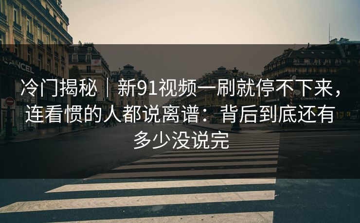 冷门揭秘｜新91视频一刷就停不下来，连看惯的人都说离谱：背后到底还有多少没说完