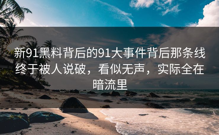 新91黑料背后的91大事件背后那条线终于被人说破，看似无声，实际全在暗流里