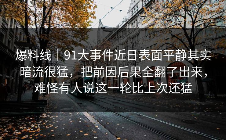 爆料线｜91大事件近日表面平静其实暗流很猛，把前因后果全翻了出来，难怪有人说这一轮比上次还猛
