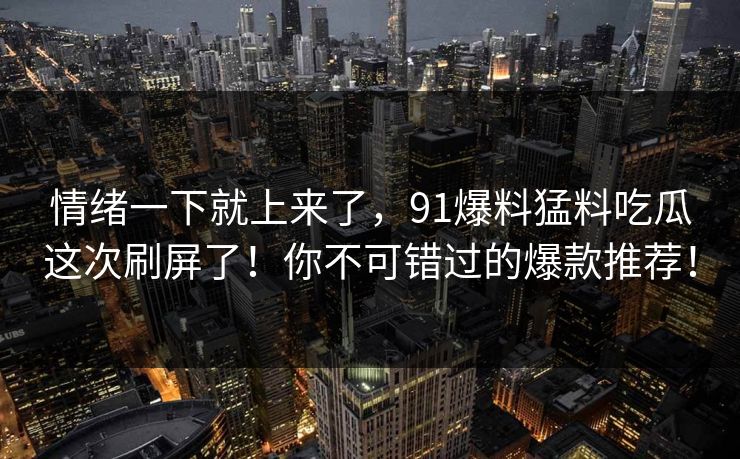 情绪一下就上来了，91爆料猛料吃瓜这次刷屏了！你不可错过的爆款推荐！