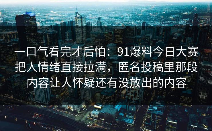 一口气看完才后怕：91爆料今日大赛把人情绪直接拉满，匿名投稿里那段内容让人怀疑还有没放出的内容