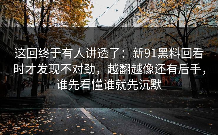 这回终于有人讲透了：新91黑料回看时才发现不对劲，越翻越像还有后手，谁先看懂谁就先沉默