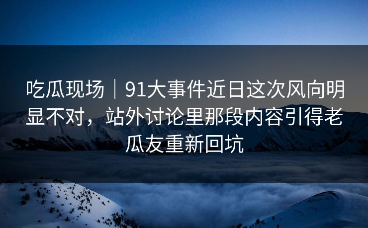 吃瓜现场｜91大事件近日这次风向明显不对，站外讨论里那段内容引得老瓜友重新回坑