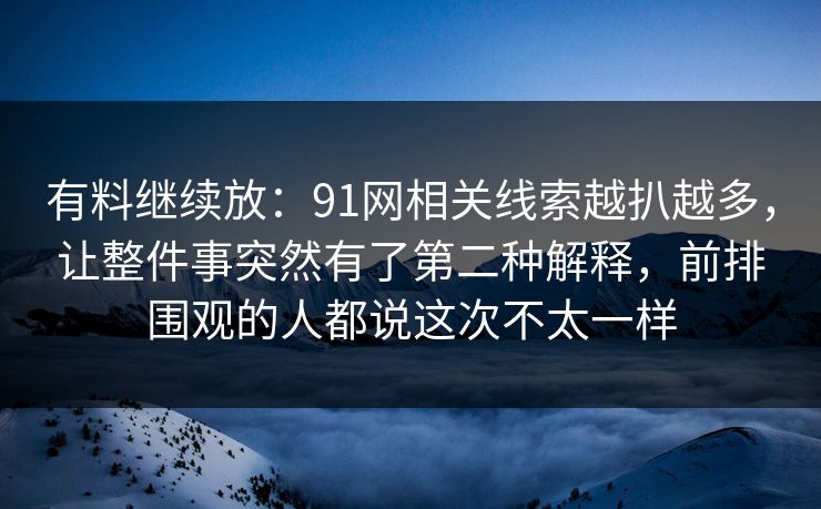 有料继续放：91网相关线索越扒越多，让整件事突然有了第二种解释，前排围观的人都说这次不太一样