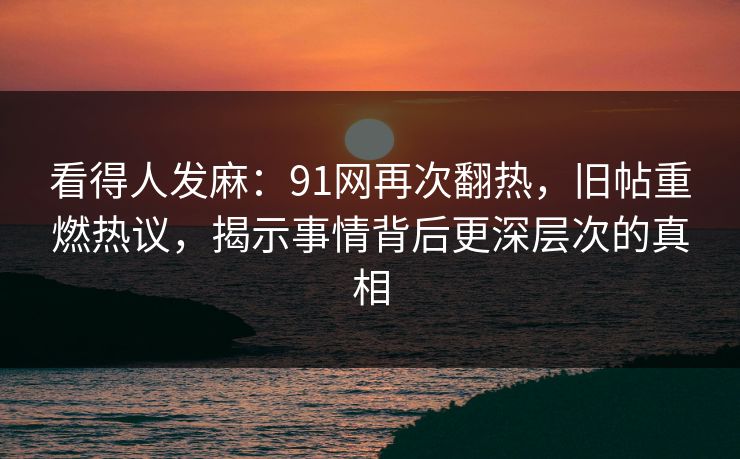看得人发麻：91网再次翻热，旧帖重燃热议，揭示事情背后更深层次的真相
