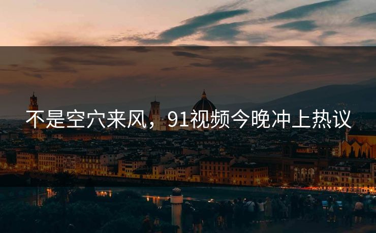 不是空穴来风，91视频今晚冲上热议