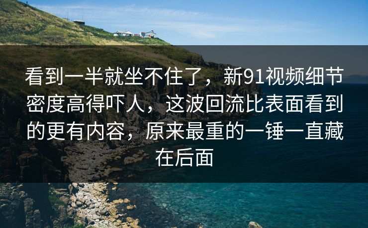 看到一半就坐不住了，新91视频细节密度高得吓人，这波回流比表面看到的更有内容，原来最重的一锤一直藏在后面
