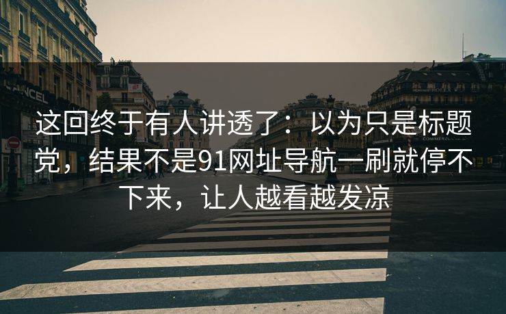 这回终于有人讲透了：以为只是标题党，结果不是91网址导航一刷就停不下来，让人越看越发凉