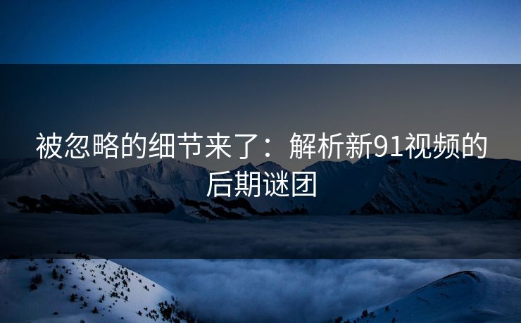 被忽略的细节来了：解析新91视频的后期谜团