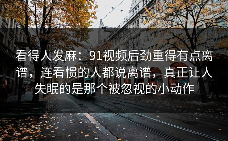 看得人发麻：91视频后劲重得有点离谱，连看惯的人都说离谱，真正让人失眠的是那个被忽视的小动作