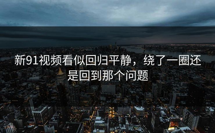 新91视频看似回归平静，绕了一圈还是回到那个问题