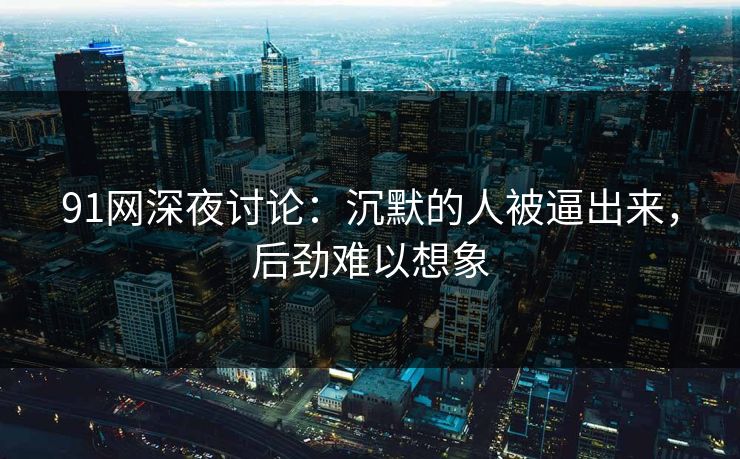 91网深夜讨论：沉默的人被逼出来，后劲难以想象