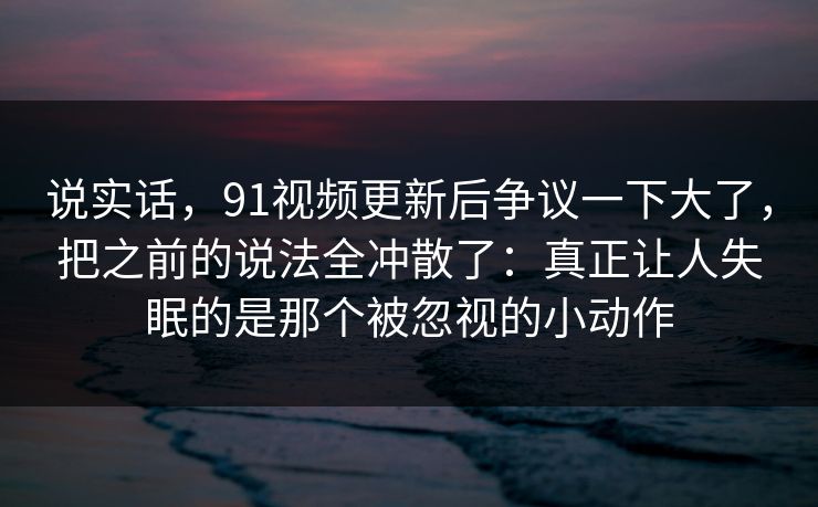 说实话，91视频更新后争议一下大了，把之前的说法全冲散了：真正让人失眠的是那个被忽视的小动作