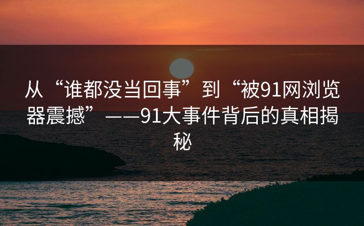 从“谁都没当回事”到“被91网浏览器震撼”——91大事件背后的真相揭秘
