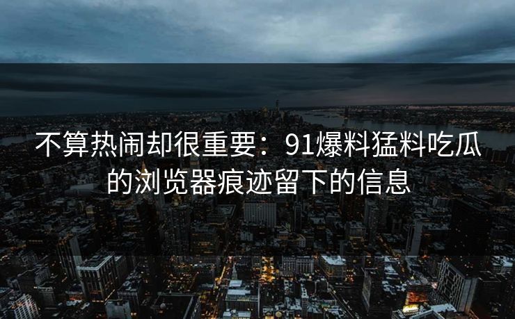 不算热闹却很重要：91爆料猛料吃瓜的浏览器痕迹留下的信息