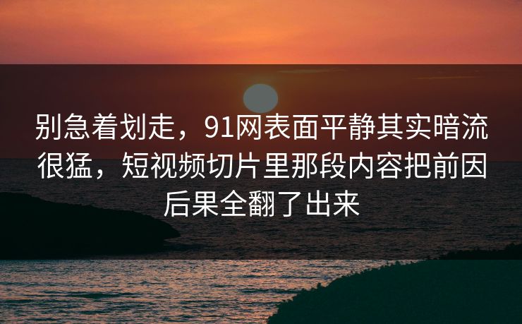 别急着划走，91网表面平静其实暗流很猛，短视频切片里那段内容把前因后果全翻了出来