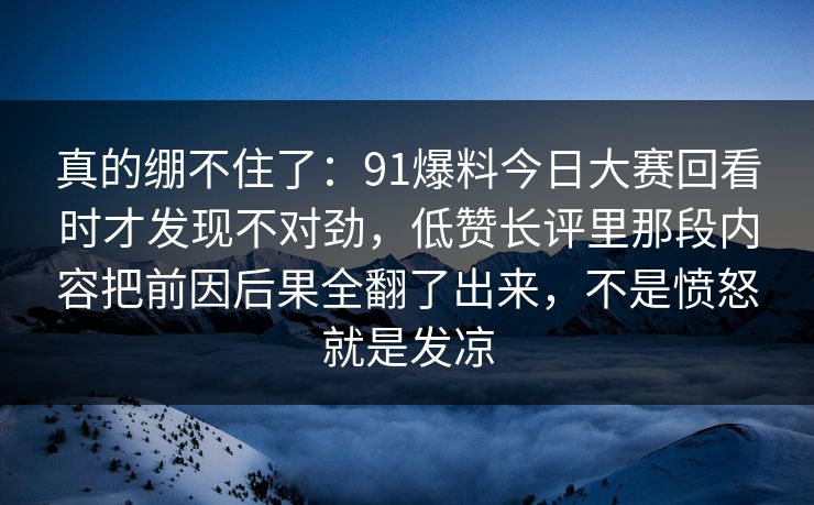 真的绷不住了：91爆料今日大赛回看时才发现不对劲，低赞长评里那段内容把前因后果全翻了出来，不是愤怒就是发凉