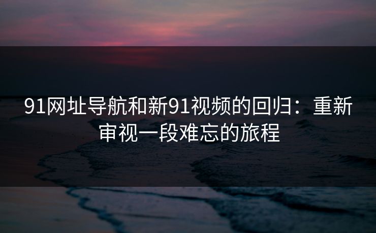 91网址导航和新91视频的回归：重新审视一段难忘的旅程
