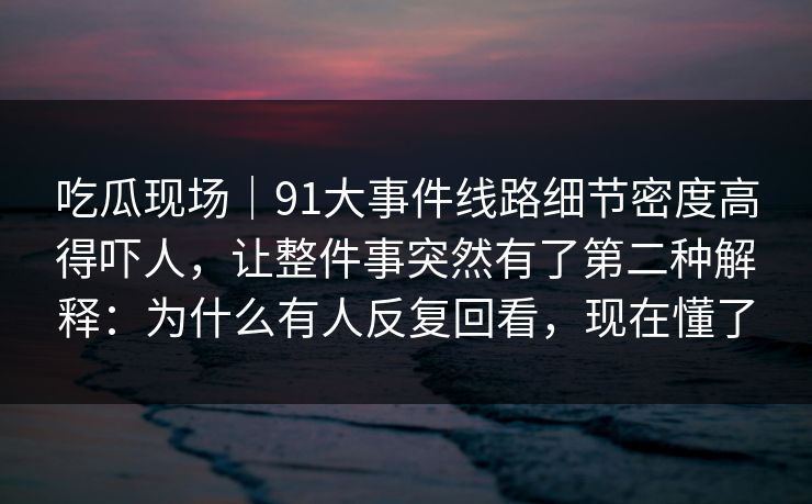 吃瓜现场｜91大事件线路细节密度高得吓人，让整件事突然有了第二种解释：为什么有人反复回看，现在懂了