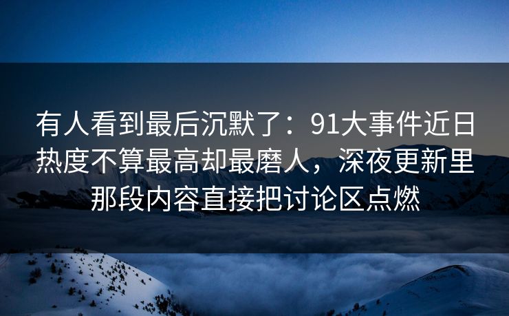 有人看到最后沉默了:91大事件近日热度不算最高却最磨人,深夜更新里那段内容直接把讨论区点燃 有人看到最后沉默了:91大事件近日热度不算最高却最磨人,深夜更新里那段内容直接把讨论区点燃
