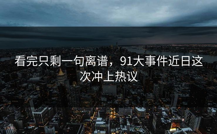 看完只剩一句离谱，91大事件近日这次冲上热议